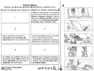 I
I
Cultura Maya. : 1
"Pueblo de Grandes Artistas. Matematicos y Astronomos". I
Recorta los dibujos de la derecha.y pegalos en donde corresponda.l :
Fueron grandes matem6ticos.
conocieron el concepto del
cero. Destacaron en 10 astronomla.
Los Mavas se establecieron en los territorios
que hoV forman parte de los estados de
labasco. Chiapas. Yucatan V algunos
regiones de America Central. Fundaron
ciudades como: Palenque Mayapan.
Bonampak. likal y Chichen-Itza.
La Sociedad Mava estaba formada
por 10 nobleza (sacerdotes.
gobernantes V guerreros) V el pueblo.
(artesanos campesinos V esclavos).
Su religion fue politelsta siendo sus
principales dioses Chac. dios de 10
lIuvia. Itzamano. dios del cielo V
Kukulcan. dios del viento.
I~I[1I]~ Cultura Maya
Despues de 10 conquista escribieron
sus levendas V tradiciones del pueblo
mava en sus Iibros: EI Popol Vuh V
el Chilam Balam.
5,~. __ • • __ • • __ ._. .1
I
I
I
··I
I
I
I
··I
I
I
I
··I
I
I
1. ._._. • ._._. ••• _
 
