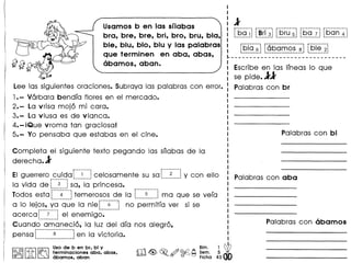 Usamos b en las sflabas
bra, bre, bre, bri, bro, bru, bla,
ble, blu, blo, blu y las palabras
que terminen en aba, abas,
abamos, aban.
Lee las siguientesoraciones. Subraya las palabras con error.
1.- Varbara bendfa flores en el mercado.
2.- La vrisa moj6 mi cora.
3.- La vluso es de vlanca.
4.- iQue vroma tan graciosa!
5.- Yo pensaba que estabas en el cine.
Completa el siguiente texto pegando las snabas de 10
derecha.l
r--------- r----------
EIguerrero cuida t.__~ .i celosamente su sot. ~ j y con elloi -.
10 vida de ~ 3 ~so, 10 princesa.
lodes estaf::::~:::--~temerosos de 10 r-----5-----1 ma que se vefa
~ ••••••••••••••••••••••I ••••••••••••••••••••••••••••••
a 10 lejos, yo que 10 nief-·-·6·--~il no permitra ver si se
..--_............. ._-- _---,
acerca ~ 7 1 el enemigo ••....... _ .•_-----
Cuando amaneci6, 10 luz del dfa nos alegr6,
pensa f--------·8----------~ en 10 victoria•
........................................ ..'
I
I
:1I r-" --......... r .......••.•..•.•-I ••••••••••-- -- -. ••••--.......... ••••••••••••••••••••••.•
I t.~~_! L~!_i__~j _~!_~__9j _~9__?_ !'-?~_~__~_I
I -----_..------------------------r----------
I L~~~._~jL~~.~~_~~__~J~_~~~__~j
~-------------------------------
Escribe en las Ifneas 10 que
se pide.ll
Palabras con br
[8]rm~
Uso de b en br, bl y
~r!it!.b t,erminaciones aba, abas,
@ (j JA abamos, aban
 