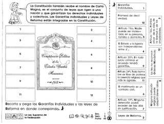 ---------------------------------.
·····: 9 )
: ~
· )
: ))
: . ))
------------------------------_-_1i--------------------------------: ~~-~-
···,
·······~-------------------------------_:
~--------------------------------I
·: 1,
· .~-------------------------- I
··,
,,
,,,
··,
··-------------------------------_.
·: 5
····l :
---------------------------------.· .····7 :
····· .~ l
La Constituci6n tambi€m recibe el nombre de Carta
Magna, es el conjunto de leyes que rigen a una
naci6n y que garantizan los derechos individuales
y colectivos. Las Garantfas individuales y Leyes de
Reforma eston integradas en la Constituci6n.
---------------------------------1· ,
· .: 2 :
· ., .~-------------------------------_.---------------------------------1
·····: 4,,
··: '
---------------------------------,---------------------------------., .· ., ,
· ,· ,
: 6 :
· .· ., ,
· ,: .~-----------------------~-------_:---------------------------------,· .·,
··,
······~-------------------------------_:i--------------------------------:
· ., ., ., ,
«( : 10 :
(l : :
«( , •
: .
~-------------------------------_:---------------------------------,
····,
: 12
····: '
---------------------------------,
Recorta y pega las Garantfas Individuales y las leyes de
Reforma en donde corresponda. J
DU'l1 ~ II~ ILa ley Suprema de
~ ~ lA la Federacion
J ·G~~~~·tr~~····.._..._.._.._.~
Individuales. 1 ;
---------------------------------,, ., .
: Promesa de decir :. .: verdad. :
, .
: 10 :
~-------------------------~-----_:
Articulo 150. Nadie :
·puede ser moles- :
tado en su persona, :
familia 0 domicilio. 5 :
--------------------------------,
--------------------------------,, .
: EIEstado y la Iglesia :. ,
: son independientes :
: entre sf . :
: 4 :
---------------------------------,
---------------------------------1
; Artrculo 200. En todo
: juicio criminal el
: acusado tendro .
~garantras. 9 :
---------------------------------,
---------------------------------1
Articulo24°. lode hom- :
bre es Iibre de profesar1
la creencia religiosaque:
mos Ie agrade. 11 :
----------------------------- 1
EI matrimonio es un
contrato civil.
Articulo 190. Ninguna :
detencion podro 1
exceder de tres dlas :
sin justificacion. 7 :
----------------------------- 1
leyes de Reforma. 2
N
()) en •...
o 0
o.~
c"t;
0'0
o c
())0
.~:E
o en
C ())
>c
()) ())
--0
o ~
...JO
··,,
·····6~
 
