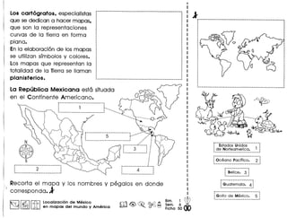 Los cartografos, especialistas
que se dedican a hacer mapas,
que son la representaciones
curvas de la tierra en forma
plana.
Enla elaboracion de los mapas
se utilizan sfmbolos y colores.
Los mapas que representan la
totalidad de la Tierrase !laman
planisferios.
r·~-----------------------·--i ..-I 5 ~""''''''" "
•••••••••••••••••••••••••••••••••••••••••••••••••••••••••••••••••••••••••••••••• I "
,
~"'''-_·-3-_J''·---i :
· ..· ..· ..1 •••_ •••
1
:
·······~..._---------- ...--_J---
: 4.
La Republica Mexicana esta situada
en el Continente Americano.
..P ••
: ....•.•.•....
N
~
s
Recorta el mapa y los nombres y pegalos en donde
') corresponda •.}
~ I~ 11.{b Ilocalizaci6n de Mexico
~ ~ en mapas del mundo y America
Bim. 1 ~m<@> ~ @Q A Sem. 6 •
• ~ I:=J Ficha 50
"""Estcidos"i.inidos"""""" "":
de Norteamerica. 1:
•.-------_ ..------
: Belice. 3 ~
: ••••••••••• __ ••••••••••••••••••••••• 1
~Guatemala. 41
 