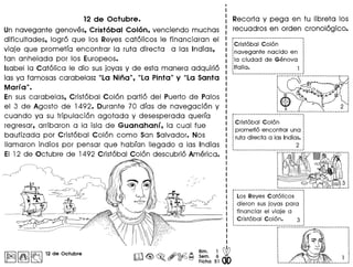12 de Octubre.
Un navegante genoves, Cristobal Colon, venciendo muchas
dificultades, logro que los Reves catolicos Ie financiaran el
viaje que prometfa encontrar 10 ruta directa a las Indios,
tan anhelada por los Europeos.
Isabella Catolica Ie dio susjovas V de esta manera adquirio
las va famosas carabelas: "La Nina", "La Pinta" y "La Santa
Marla".
En sus carabelas, Cristobal Colon portio del Puerto de Palos
el 3 de Agosto de 1492. Durante 70 dras de navegacion V
cuando va su tripulacion agotada V desesperada querra
regresar, arribaron a 10 isla de Guanahanl, 10 cual fue
bautizada por Cristobal Colon como San Salvador. Nos
Ilamaron indios por pensar que habran lIegado a las Indios
EI 12 de Octubre de 1492 Cristobal Colon descubrio America.
Irull~1~ 12 de Octubre
Recorta V pega en tu Iibreta los
recuadros en orden cronologico.
~------------------------------------
1Cristobal Colon
·~navegante nacido en
:la ciudad de Genova,
~Italia. 1
~-----_._-----_. __ ._._---------------r.··.··--.- ·············---····i···~
-~t"-""'C~~~ ·~"""~*-~iA:·:!-" coR ..,)';.,,: P_..,:: •• (J,o ••••IL". : I
'. "".....t.....···""·0b •
'~'" ·"t"!f~.4·· '10 :
t.············ :
"0 2 :
r------·_·------------- ---- ..------
· '
1 Cristobal Colon
·1 prometio encontrar una
: ruta directa alas Indias.
·: 2,
-----------------_._._-_._._----_._--
r··It~;·m··".,..
··,
··~---------_.------- --- -r----------·_ ..------------·_·--------,
Los Reyes Catolicos ;
dieron sus joyas para :.
financiar el viaje a 1
Cristobal Colon. 3 ~
-------------_.-._---. ------------~.-.---------------------------------,
··········,
·~
··'l.:'·•.•... ...:
 
