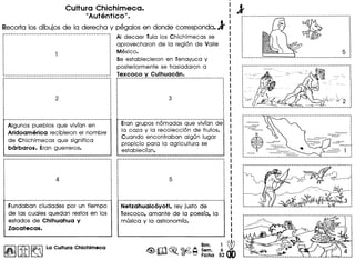 Cultura Chichimeca.
"Autentico" •
Recorta los dibujos de la derecha y pegalos en donde corresponda.l
......................... _-_._------------_ ...__ ._----- AI decaer Tula los Chichimecas se
aprovecharon de la region de Valle
Mexico.
Se establecieron en Tenayuca y
posteriormente se trasladaron a
::::::::::::::::::::::::::::::::::::::::::::::::::::::~.~.~~~_C?_C?__)(__~~~~_~_~_C?_~.~:._._....__.. .
.
Algunos pueblos que vivian en
Aridoamerica recibieron el nombre
de Chichimecas que significa
barbaros. Eran guerreros.
Erangrupos nomadas que vivian de
la caza y la recoleccion de frutos.
Cuando encontraban algun lugar
propicio para la agricultura se
estableclan.
Fundaban ciudades por un tiempo
de las cuales quedan restosen los
estados de Chihuahua y
Zacatecas.
I~I[1f]~ La Cultura Chlchlmeca
Netzahualc6yotl, rev justo de
Texcoco, amante de la poesla, la
musica y la astronomla.
I
I
I
I
I
~~
52 dO
81m.
Sem.
Fiche
··:~
:~
:~
: N
~ ~~I s......-........~
· ~~
~_.__ ..__ ._._-_._.__ ..._-_ .._._-------------_ ...._ .._--,
· .··
p ••• _----_._._-----------------------------------------,
·I
··•
····
 
