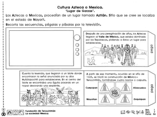 Cultura Azteca 0 Mexica.
"Lugar de Garzas II •
Los Aztecas 0 Mexicas, procedfan de un lugar Ilamado Azflen. Sitio que se cree se localiza
en el estado de Nayarit.
Recorta las secuencias, pegalas y pasalas por la television.
oo
o
o
Cuenta 10leyenda, que lIegaron a un islote donde
encontraron 10 senal anunciada por su dios
Huitzilopochtli para establecerse. En el centro del
islote se encontraba una aguila posando en un
nopal devorando una serpiente.
~~~
)1 ~f' =.~~ P
Ii t::, f:). fJ'V t? ~ "
~~~ ,~
Fundaci6n de Tenochtitlan
La 80ciedad Mexica
Despues de una peregrinaci6n de anos, los Aztecas
lIegaron 01 Valle de Mexico, que estaba dominado
por los Tepanecas, pidiendo a estos un lugar para
establecerse.
A partir de ese momento, ocurrido en el ana de
1325, se inici6 10construcci6n de Mexico-
Tenochtitl6n, formandose cuatro barrios 0 calpullis.
Bim. 1
Sem. 7
Ficha 56
 