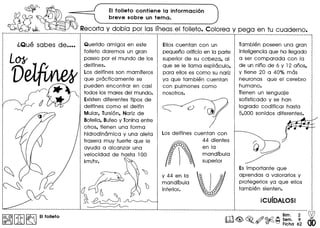 ~ EI folleto contiene la informacion
~ ?J? breve sobre un tema.
ill~ ~ Recorta y dobla por las Irneas:el folleto. Colorea y peg a en tu cuaderno.
~------------_ .._--_._----------_._------_._- ------------------------------.-.-._-------- -------------------------_._._._._---------- ------_._-----------------------------------,
L01I
V
Querido amigo: en este
folleto daremos un gran
paseo por el mundo de los
delfines.
Los delfines son mamfferos
que practicamente se
pueden encontrar en casi
todos los mares del mundo.
Existen diferentes tipos de
delfines como el delfin
Mular, Tursi6n, Nariz de
Botella, Bufeo VToninaentre
otros, tienen una forma
hidrodinamica V una aleta
trasera muv fuerte que Ie
avuda a alcanzar una
velocidad de hasta 100
km/hr.
Ellos cuentan con un
pequeno orifido en la parte
superior de su cabeza, al
que se Ie llama espiraculo,
para ellos es como su nariz
va que tambien cuentan
con pulmones como
nosotros.
Los delfines cuentan con
44 dientes
m
enla

mandfbula
superior
V 44 en la
mandfbula
inferior.
Tambien poseen una gran
inteligencia que ha IIegado
a ser comparada con la
de un nino de 6 V 12 anos,
V tiene 20 a 40% mas
neuronas que el cerebro
humano.
Tienen un lenguaje
sofisticado V se han
logrado codificar hasta
5,000 sonidos diferentes.
Es importante que
aprendas a valorarlos V
protegerlos va que ellos
tam bien sienten.
icuioAlOSI
 