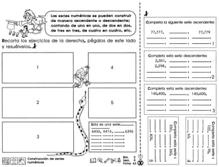 Las series numericas se pueden construir
de manera ascendente 0 descendente;
contando de uno en uno, de dos en dos,
de tres en tres, de cuatro en cuatro, etc.
fJfjf}
Recorta 109 eJerclcios de la derecha, pegalos de este lade
y resuelvelos.l
1.~I.l~.l~ cons!r~cci6n de series
• JA ~ numencas
--,--,--,
_. --,--,--,
--,--,--,
Bim. 2 ~
~. 0 . Sam. 9
ro .~~~ Ficha 63 •
1 Completa 10 siguiente serie ascendente:
Completa esta serie descendente:
2,301, ----, ----v2,298, ,
···I
····I
··········I
·: ----,
·~ _ , _ .._------------._--_.-
Completa esta serie ascendente:
140,400, , 140,600,
···: 0
: wo
: (J13
: 0..,....
........... ~
eo-+-
Q
eo(J)
C-.. .• .. ..W (J) •
,... eo .v~ ..., •
0-··
.• eo :
·...·I
I
·_____________ •••••• _•••• J
o-'0
03tv..,....
........ -~
eo
C-
eo(J) •
C-....... -Q(J)
",eo..' ~.<D
 