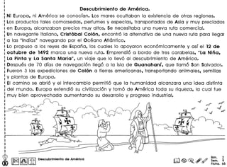 Descubrimiento de America.
Ni Europa, ni America se conocfan. Los mares ocultaban la existencia de otras regiones.
Los productos tales como:sedas, perfumes y especias, transportados de Asia y muy preciados
en Europa, alcanzaban precios muy altos. se necesitaba una nueva ruta comercial.
Un navegante italiano, Cristobal Colon, encontro la alternativa de una nueva ruta para lIegar
alas ulndias" navegando por el Oceano Atlantico.
Lo propuso a los reyes de Espana, los cuales 10 apoyaron economicamente y asf el 12 de
octubre de 1492 marca una nueva ruta. Emprendio a bordo de tres carabelas, uLa Nina,
La Pinta y La Santa Maria", un viaje que 10 Ilevo al descubrimiento de America.
Despues de 70 dfas de navegacion lIego a la isla de Guanahanf, que lIamo San Salvador.
Fueron 3 las expediciones de Colon a tierras americanas, transportando animales, semilias
y plantas de Europa.
EI camino se abrio y el intercambio permitio que la humanidad alcanzara una idea distinta
del mundo. Europa extendio su civilizacion y tome de America toda su riqueza, la cual fue
muy bien aprovechada aumentando su desarrollo y progreso industrial.
I
I
I
I
.~ I~II~IIitIDeBcubrlmlento de America
Bim. 2
Sem. 9
Ficha. 65
 