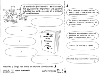 La Iibertad de pensamiento, de expresi6n,
trabajo, creencia e imprenta es una garant! a
individual que esta contenida en el articulo
60 constitucional.
~.....-_ ....-..__ .-_._._--_ .._ .._ ..__ ._.-._-----
.". ..•.....
,#" .•.•..•.,
, .. .I '. ... ;
'.......... ,,'
••••.•• ..",*"
......-... ...-.-------._-----------------_ ....--_ ....-_ •..---------------_ ...._----_ •..•..._----- •.._---- ....
.,.•- .....
, '.
"" "''''
i 4 ~. ., ', '
...... ""
.•.••...•... ...--.•..... .••..
---._----------------------------------
---------------------- ..-.•_---......... - -.._-- ....... --...- .
./", .
I 5 ', ., '
'.. /
"".. "...... .'....• ......
.•....•.. - _----_._------------------------_ .
.,
DeclaraClon
delos
Derechos
del
HOlllbre
----...::.-..-..---------------------------------------- .._-
,
.,'....... .. .
,.. .. ,
i 2 ~. ., ..... "
"".... ,,;
...... ...
....•.... _----------_._----------------_ ...._... -_ ..--:..-..-_ .•-_.-------_._----_. __ .__ ..__ ._ ..-...-._~.,.. ~~~
/;' "' ...
i 3 ~
, '
~ ;
"" .•..•.~... ,,'
......• ......
...._---_ ..._._._------_._----------------_ ...
Recorta y pega las ideas en'donde corresponda.1'
~ I~IIitIUbertad de expresi6n
.------------------.-- ....._-- .._-.--- ----
/"'(;s derechos humanos recib~~"""
( este nombre porque son propios de
" la naturaleza humana. 1 /
'... ".•..•..•..•..•..•.• -_ ....'
..._----._----------_ .._.-.---_ ..-.----
.--_.---_ ...__ ._._---_._-_._. __ ._-_._-- ...._--
/"'La libertad de expresion es un~""'"
( garantfa individual del artfculo 60 ':
'" Constitucional. 5 ,/
"'... ".•..•..•..•..•..•. _- ~
-----------------._-_.------------_.-
----_.------------_. __ ._------.- ... _-----_.- "'-~ .•.
/"'Libertad. Se concede a todas I~s"'"
( personas sin distinci6n de raza, ':
" sexo, nacionalidad y edad. 3 ,/
'. '.•..•..•.... ....
-... _-- ...•_--_._--------------_._--_._---------
,--------_._---------_ ..._------------------ .•..•.
,....- .•..•..•..•.
/", ..,~,
( Libertad de posicion 0 credo. ':
. ., 4 •~~ ..,'••••• , -p
.....• ....'
--- ....•--'-- ....-._---------_._.-._----_.-.-_.-
_ ..--_.- .._------_._------------.- ...... --•...-. ........#".... .
. .•~..
I ,
( Libertad de pensamiento y expresi6n.':
, ..~~'lo 2 ,,'
...•..-...... -_ "
--'''' _.- ..-_.-._--.- ...•_---_._--------_.----
 