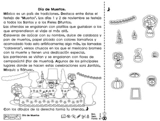 ora de Muertos.
Mexico es un pars de tradiciones. Oestaca entre estas el
festejo de "Muertos". Los dras 1 y 2 de noviembre se festeja
a todos los Santos y a los Fieles Oifuntos.
Las ofrendas se engalanan con platillos que gustaban a los
que emprendieron el viaje al mas alia.
Calaveras de azucar con su nombre. dulce de calabaza y
pan de muertos. papel picado con colores Ilamativos y
acomodado todo esto artrsticamente; algo mas. 19slIamadas
"calaveras". versos chuscos en los que el mexicano bromea
con la muerte y tienen una dedicaci6n especial.
Los panteones se visitan y se engalanan con flores de
cempasuchil (flor de muertos). Algunos de los principales
lugares donde se hacen estas celebraciones son: Janitzio.
Mixquic y Tlahuac. :,~.•.•., ." .•...•...•.--....... :,.•. - ,.,. " .•••• ., I I
...." ....' .., .",,", ',. :
I' ••••••••' ••••, ••••••,.,. ••••• , •.•••': ~ •
. ,.....'"
, , '-_.. .........• t '
. ,
,' ....--......•. ......
/", ''''''t
, I
: I
: /I ,
, .
" ",".•.•...
, I
. .~--' "..
Con los dibujos dela derecha forma tu ofrenda.l
1~1.~l~ ora de Muertos
..·,· ,I '
· .· '
: J , ,
· .· '
· '· .. .. ', '
--...•...--'
ITn
'··•....• .....•,
, ,, . ,
. ,, ,.,t , .•
I " •
. ., .... ' ,
......._--- .........•...
~
.'
· '
· '/' " ..... ,, .· ., ."-...'
~
, .' ". .. .••.•.....• ;., ..__ ...'
jD·D~~_._.-•..•._._.-!
"' ......•.•.•....
, ,
"" .
· ,· .· .• I
· .· .· .· ., ........... ,I'
. .. .. .· .· ,· .· .· ,· .· ., ... "
:~..-.."
. . ~ ,I ,
, ., ............. ..'
 