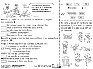Recuerda tas patabras
yo - tli - at - nosotros-
ustedes - ellos son
pronombres personates.
fii~
Recorta V pega los pronombres de la derecha segun
corresponda.l
r •••••• ••••
L j tengo un juego de mesa muv interesante.
L~~~~~~~Jeres la persona indicada para bailar.
C~~~~~~~~Jes el culpable del crimen-----_._--_._-_._-~
.................. .1 somos campeones.
L~~~~~~~Jjuegan canicas muv bien.
Recorta V pega el pronombre que sustituvaa los sustantivos
propios.ll
Hugo V Vfctor pagaron los sueldos puntualmente.
r··········
L j pagaron los sueldos puntualmente.
Luz Marfa, Pepe V VO hacemos ejercicio.
~.~..~~~..~~~~~....~...J hacemos ejercicio.
Rafael se fue de vacaciones.
r~~~~~~~~~Jse fue de vacaciones.
Martha V Lilf fueron a la feria del Iibro.
:-········1fueron a la feria del Iibro.~--_.._._ ...
I@>@I ~ ~ Identificacion y uso
@rJ!ii, ~ ~ de pronombres m<@>~.#~~
I
I
:lI
I f"N·osoFr·os·-1 r···Ei··-1I I------------------~ ~ J
L _
I
I II r·Nosofros·l f·Eilas·~I . .
I r·········· r··········
I L~HQ~j L...~.I...j
I
r---------------------
: Recorta V pega en tu libreta las
I siguientes figuras redactando un
: enunciado a cad a una con un
: pronombre.
,._..-------i
: Ellos:-----_ •...._-
~~EJg
..-00:-------.
r Yo :~-------_.-
r--- ..·..----. T' .: u:•••••••••••• __ •••••• 1
~
 