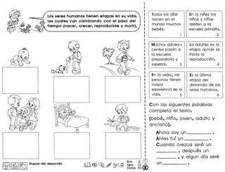 o
~_J&
.. ~~~~
.... ~ ..
Los seres humanos tienen etapas en su vida,
las cuales van cambiando con el paso del
tiempo (nacer, crecer, reproducirse y morir).
~ I~ I~ Etapas del desarrollo
rr'J Bim. 2 ~
llh±d&~ ~~~ Sem, 10 .
o 0 Fiche 70
Todos los dias
nacen en el
mundo muchos
bebes.
En la ninez los
ninos y ninas
asisten a la
escuela primaria•
I
I 2 :
••••••••••_--_._--_._-••_-----••_------_._------------_.__.!
Muchos adoles-
centes pasan a
la escuela
preparatoria y
superior. 3
La adultez es la
etapa donde se
inicia la
reproducci6n.
4
---------------------------- ~-----------_._-----------_.-:
En la vejez, las : Es la ultima :
· .personas tienen : etapa del :
· .· .mayor : desarrollo de los :
· .experiencia de la : seres humanos. :
· .vida. 5 :: 6 
.----------------------------~ ~-------_._-----------------_!
Con las siguentes palabras
completa el texto.
(bebe, nino, joven, adulto y
anciano).
Ahora soy un •
Antes fur un •
Cuando crezca sere un
____ , despues un
____ , y algun dra sere
 