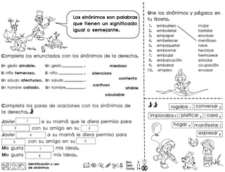 Lossin6nimos son palabras
que tienen un significado
igual 0 semejante.
fi~
Completa los enunciados con los sin6nimos de la derecha.
Un gesto amable. Un gesto miedoso
EI nino temeroso. EI nino • silencioso
Un saludo afectuoso. Un saluda
contento
Un hombre callado. Un hombre
carinoso
afable
saludable
Completa los pares de oraciones con los sin6nimos de
la derecha.l
Javier f"""""""~""~-"-"~-"-"-_-"-"-_-_-"".1a su mama que Ie diera permiso para
r------------------- .._-. ~-------------I
t.""_""""""~""."""""".j con su amigo en su L ~ ~
Javier r·----····-4·"·------··~a su mama Ie diera permiso para
r .•....•....••.•.•.•.• 1•••- •••-: ••- •••- ••- ••-.-...................................... ~ •••••••••••••••••••••••••••••••• -:
: 5 : co n sua migo en su: 6 :~ •• •• ; 1 •••••••••••••••••••••••••••• _ ••••••
Me gusta r"""""""""""";""""""""" mis ideas.
Me gusta r:::::::::~::::::::T mis ideas.~ J
Une los sin6nimos y pegalos en
tu Iibreta.
1.
2.
3.
4.
5.
6.
7.
8.
9.
10.
embustero ~ mojar
embotellar fastidiar
empapar envolver
embellecer mentiroso
empaquetar nave
embromar hechizar
embrujar hermosear
embarcaci6n enlodar
embarrar ocupaci6n
empleo envasar
-------------------- r- ...------_ ..-------_ •.---
~rogaba 1 1: conversar 21' ••••••••••••••••••••••••••••••••••••••••••• 1 1•••••••••••••••••••••••••••••••••••••••• _ •• wi
__f~.e!"~!.~§"~."~."l[~~!~~~~~9T~~l~~9~~~
---_..----------, f······················
"~?_~9.~.~l~~g.f}.i.~~~!9
f-exp·r·es"ar·~~._._._--_._ ..__ .._-
 