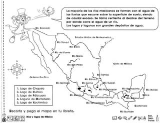 Recorta y pega el mapa en tu Iibreta.
~ I§ll~I[ill RIca y lagoo de Mexico
N
O@E
S Oceano Pacffico
1. Lago de Chapala
2. Lago de Cuitzeo
3. Lago de P6tzcuaro
4. Laguna de Montebello
5. Lago de Xochimilco
La mayorra de los rros mexicanos se forman con el agua de
las lIuvias que escurre sobre la superficie de suelo, siendo
de caudal escaso. Se llama vertiente al declive del terreno
por donde corre el agua de un rro.
Los lagos y lagunas son grandes depositos de agua.
aClntay} RIO Hondo
B lice
alva
Bim. 2
Sem. 11
Fiche 77
 