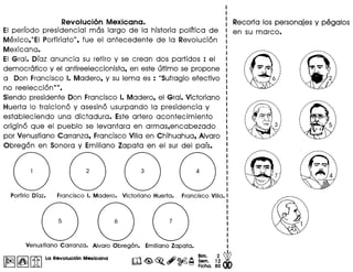 Revoluci6n Mexicana.
EI perlodo presidencial mas largo de la historia polltica de
Mexico,"EI Porfiriato", fue el antecedente de la Revolucion
Mexicana.
EI Gral. DIaz anuncia su retiro y se crean dos partidos : el
democratico y el antireeleccionista, en este ultimo se propone
a Don Francisco I. Madero, y su lema es : "Sufragio efectivo
no reeleccion''''.
Siendo presidente Don Francisco I. Madero, el Gral. Victoriano
Huerta 10 traiciono y asesino usurpando la presidencia y
estableciendo una dictadura. Este artero acontecimiento
origino que el pueblo se levantara en armas,encabezado
por Venustiano Carranza, Francisco Villa en Chihuahua, Alvaro
Obregon en Sonora y Emiliano Zapata en el sur del pais.
I~II&I[i] La Revolucl6n Mexlcana
Recorta los personajes y pegalos
en su marco.
/""', .....
···I
·
,.
/",
····I
·
 