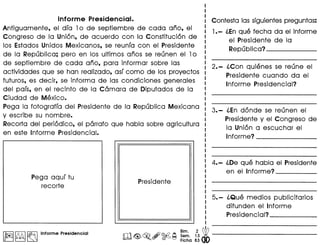 Informe Presidencial.
Antiguamente, el dfa 10 de septiembre de cada ario, el
Congreso de la Union, de acuerdo con la Constitucion de
los Estados Unidos Mexicanos, se reunfa conel Presidente
de la Republica; pero en los ultimos arios se reunen el 10
de septiembre de cada ario, para informar sobre las
actividades que se han realizado, asf como de los proyectos
futuros, es decir, se informa de las condiciones generales
del pafs, en el recinto de la Camara de Diputados de la
Ciudad de Mexico.
Pega la fotograffa del Presidente de la Republica Mexicana
y escribe su nombre.
Recorta del periodico, el parrafo que habla sobre agricultura
en este Informe Presidencial.
Pega aquf tu
recorte
I~I~ ~ Informe Presidencial
I
I
I
I Contesta las siguientes preguntas:
I
I 1.- (,Enque fecha da el informe
: el Presidente de la
: Republica? _
I
2.- (,Con quienes se reune el
Presidente cuando da el
Informe Presidencial?
3.- (,En donde se reunen el
Presidente y el Congreso de
la Union a escuchar el
Informe? _
4.- (,De que habla el Presidente
en el Informe? _
5.- (,Que medios publicitarios
difunden el Informe
Presidencial? _
 