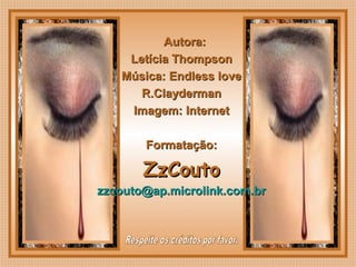 
Autora:Autora:
Letícia ThompsonLetícia Thompson
Música: Endless loveMúsica: Endless love
R.ClaydermanR.Clayderman
Imagem: InternetImagem: Internet
Formatação:Formatação:
ZzCoutoZzCouto
zzcouto@ap.microlink.com.brzzcouto@ap.microlink.com.br
 