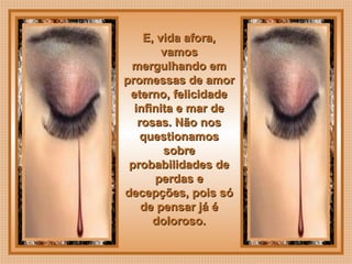  
E, vida afora,E, vida afora,
vamosvamos
mergulhando emmergulhando em
promessas de amorpromessas de amor
eterno, felicidadeeterno, felicidade
infinita e mar deinfinita e mar de
rosas. Não nosrosas. Não nos
questionamosquestionamos
sobresobre
probabilidades deprobabilidades de
perdas eperdas e
decepções, pois sódecepções, pois só
de pensar já éde pensar já é
doloroso.doloroso.
 