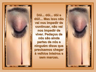  
Dói... dói... dói eDói... dói... dói e
dói!... Mas isso nãodói!... Mas isso não
vai nos impedir devai nos impedir de
continuar, não vaicontinuar, não vai
nos impedir denos impedir de
viver. Pedaços deviver. Pedaços de
nós são aindanós são ainda
partes de nós epartes de nós e
ninguém disse queninguém disse que
precisamos chegarprecisamos chegar
à velhice inteiros eà velhice inteiros e
sem marcas.sem marcas.
 