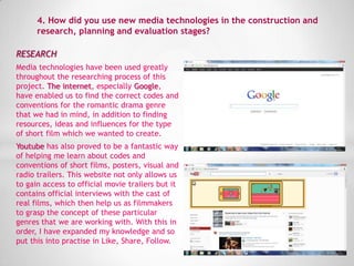 RESEARCH
Media technologies have been used greatly
throughout the researching process of this
project. The internet, especially Google,
have enabled us to find the correct codes and
conventions for the romantic drama genre
that we had in mind, in addition to finding
resources, ideas and influences for the type
of short film which we wanted to create.
Youtube has also proved to be a fantastic way
of helping me learn about codes and
conventions of short films, posters, visual and
radio trailers. This website not only allows us
to gain access to official movie trailers but it
contains official interviews with the cast of
real films, which then help us as filmmakers
to grasp the concept of these particular
genres that we are working with. With this in
order, I have expanded my knowledge and so
put this into practise in Like, Share, Follow.
4. How did you use new media technologies in the construction and
research, planning and evaluation stages?
 