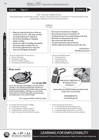 10 SOALAN ULANGKAJI SPM 2013JAWAPANbolehdidapatidilamanwebwww.afterschool.my
English 	 Paper 2 [1119/2]
Time: Two hours and fifteen minutes
The question paper consists of four sections: Section A. Section B, Section C and Section D. Answer all sections in this
question paper. Questions in Section A have four options.
1	 The most suitable title for the tips above is
	 A 	Beware of Strangers
	 B 	Keeping Your Cash Safe
	 C 	How to Use Public Transport
	 D 	Protecting Yourself from Pickpockets
2	 According to the advertisement, Delights
	 A	 prepares their own bread
	 B 	has chefs from five different countries
	 C 	charges RM25 for each plate of burger
	 D 	import the patties from five different countries
Section A
(15 marks)
Excite your taste buds with Delights’ sensational choice
of burgers.  Our chefs have prepared five variations of
burger from the United States, Australia, Mexico, Germany
and the United Kingdom.  All burgers are served with
homemade bread.  Each burger patty is prepared using
seasoning unique to the country of origin.
				
Prices range from RM25 to RM35 per plate
3	 The poem probably describes
	 A	 a messy classroom
	 B	 an untidy bedroom
	 C	 a chaotic living room
	 D	 a cluttered dining room
4	 What is the purpose of the notice?
	 A 	to warn the public about the dangers of fire
	 B 	to warn the public about potential fire hazards
	 C 	to remind the public what to do in case of a fire
	 D 	to inform the public about fire prevention methods
His sweater’s been thrown on the floor,
His scarf and one ski are beneath the TV,
And his pants have been carelessly hung on the door.
His books are all jammed in the closet,
His vest has been left in the hall.
A lizard named Ed is asleep in his bed,
And his smelly old sock has been stuck to the wall.
	 	 	 Extract from a
Shel Silverstein poem
FIRE KILLS: Prevent It
Be Prepared To Face
Emergencies
Ensure that your family is prepared and knows the
escape route in case of a fire
REMEMBER 994
www.bomba.gov.my
•	 Sling your bag in front of you so that you
can keep an eye on it.  Also make sure that
it is properly fastened or zipped up.
•	 Do not leave handbag in a shopping
basket or trolley.
•	 Check your wallet or handbag immediately
if someone jostles or bumps into you.
•	 Do not doze off in the bus or train and
leave your belongings unattended.
 