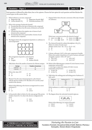 100 SOALAN ULANGKAJI SPM 2013JAWAPANbolehdidapatidilamanwebwww.afterschool.my
Chemistry 	 Paper 1 [4541/1]
1.	 Which substance is an ionic compound?
	 A	 Magnesium, Mg	 C	 Magnesium dioxide, MgO
	 B	 Carbon dioxide, CO2
	 D	 Tetrachloromethane, CCl
2.	 What is the meaning of molecular formula?
	 A	 Formula that shows the type of element in the compound
	 B	 Formula that shows how the atoms of elements are bonded 	
		 together
	 C	 Formula that shows the simplest ratio of atoms of each 	
		 element in the compound
	 D	 Formula that shows the actual number of atoms of each 	
		 element in the compound
3.	 The diagram shows the arrangement of particles in a substance in
room temperature.
	 This arrangement of particles can be found in
	 A	 Zinc	 C	Helium
	 B	 Oxygen	 D	 Sodium chloride
4.	 Table below shows the number of neutrons for chlorine isotopes.
	 What is the value of X?
	 A	 17	 C	19
	 B	 18	 D	20
5.	 Element Y has the same chemical property as the element
with the electron number of 19. The letter of Y is not the actual
symbol of the element.
	 Which of the following is the electron arrangement for an atom
of element Y?
	 A	 1	 C	2.8.2
	 B	 2.1	 D	2.8.8.2
6.	 In the periodic table, J is below K in the same group. If the proton
number of atom K is 12, what is the electron configuration for
ion J?
	 A	 2	 C	2.8.2
	 B	 2.8.8	 D	2.8.8.2
Each question is followed by either three, four or five options. Choose the best option for each question and then blacken the
correct space on the answer sheet.
7.	 Diagram below shows the inter-conversion of the state of matter
of a substance
					
	 Which inter-conversion involves the absorb of energy?
	 A	 water ice	 C	 steam 	 water
	 B	 ice steam	 D	 steam	 ice	
8.	 The chemical formula for sodium thiosulphate is Na2
S2
O3
.
What is its relative formula mass?
	 [Relative atomic mass : Na = 23, S = 32, O = 16]
	 A	 39	 C	142
	 B	 71	 D	158
9.	 Calcium carbonate, CaCO3
is the main component of marble.
What is the number of particles in 0.5 mol of calcium carbonate?
[Avogadro constant = 6.02 x 1023
mol-1
]
	 A	 3.01 X 1022
	 C	 3.01 X 1023
	 B	 6.02 X 1022
	 D	 3.01 X 1023
10.	Which of the following gases contains 0.2 mol of atoms at room
temperature and pressure?
	 [1 mol of gas occupies the volume of 24 dm3
at room
temperature and pressure]
	 A	 4.8 dm3
He	 C	 4.8 dm3
SO3
	 B	 4.8 dm3
H2
	 D	 4.8 dm3
CO2
11.	Table below the melting point and boiling point of substance P,
Q, R, and S.
	 Which substance is a solid at room temperature?
	 A	 P	 C	R
	 B	 Q	 D	S
12.	The diagram shows the molecular formula for glucose.
	 Which of the following is its empirical formula?
	 A	CH2
O	 C	C2
H2
O2
	 B	CH2
O2
	 D	C2
H4
O2
 