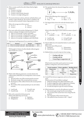 103SOALAN ULANGKAJI SPM 2013
JAWAPANbolehdidapatidilamanwebwww.afterschool.my
KPT/JPS/DFT/USD20
34.	Why is ceramic used for the wall of object that has higher
temperature?
	 A	 Ceramic is very hard	
	 B	 Ceramic is malleable			
	 C	 Ceramic is inert towards chemicals
	 D	 Ceramic is very high melting point
35.	The reaction between calcium carbonate and hydrochloric acid
produces carbon dioxide gas. The reaction is complete in 50
seconds and the maximum volume of gas produce is 25 cm3
.
	 What is the average rate of the reaction?
	 A	 0.5 cm s-1
	 C	 2.0 cm s-1
	 B	 1.0 cm s-1
	 D	 4.0 cm s-1
36.	Zinc reacts with acid to produce hydrogen gas, H2
. Which
solution would give the highest initial rate of reaction?
	 A	 100 cm3
of 1.0 mol dm-3
of nitric acid, HNO3
	 B	 100 cm3
of 1.0 mol dm-3
of hydrochloric acid, HCl
	 C	 100 cm3
of 1.0 mol dm-3
of sulphuric acid, H2
SO4
	 D	 100 cm3
of 1.0 mol dm-3
of ethanoic acid, CH3
COOH
37.	Experiment I and Experiment II are carried out as follows:
	 Which graphs of volume of carbon dioxide collected against
time in both sets is correct?
38.	Which of the following statements correctly related to the
collision theory affected by rise in temperature on the reactant
particles?
	 I.	 The total surface area of the reactant particles increases
	 II.	 The kinetic energy of the reactant particles increases
	 III.	 The frequency of the collision between the reactant particles 	
		 increases
	 IV.	 The number of the reactant particles per one unit volume 	
		 increases
	 A	 I and II only	 C	 III and IV only
	 B	 II and III only	 D	 I and IV only
39.	Oils can be converted to fat by process Q.
	 Which of the following is process Q?
	 A	 hydrogenation	 C	hydration
	 B	 Halogenation	 D	dehydration
40.	The equation shows the chemical change that occurs to
compound F.
	 Which of the following is the compound F?
	 A	 n – butane	 C	 But – 2 – ene
	 B	 Prop – 1 – ene	 D	 Butan – 2 – ol
41.	The diagram below shows the molecular formula of pent – 1 –
ene.
	 Which of the following are correct names for isomers of pent -1
– ene?
	 I.	 pent – 2 – ene	 III.	pent – 3 – ene
	 II.	 3 – methylbut – 1 – ene	 IV.	 2 – methylbut – 2 – ene
	 A	 I and IV only	 C	 I, II, and IV only
	 B	 II and III only	 D	 I, II, III, and IV
42.	Natural rubber has to be treated first before it can be used to
make car tire.
	 What is the name of the process?
	 A	 Hydrolysis	 C	Vulcanization
	 B	 Esterification	 D	Polymerisation
43.	Methods below are used to stop iron from rusting.
	
	 Which metal is most often used to protect iron in water
pipelines, roofing sheet, and in food containers?
44.	A metal W lies between magnesium and iron in the reactivity
series.
	 Which reaction is W most likely to undergo?
	 A	 It liberates hydrogen from dilute hydrochloric acid
	 B	 It reduces magnesium oxide to magnesium on heating
	 C	 Its forms a hydroxide which dissolves in water
	 D	 Its oxide decomposes to give the metal on heating
45.	Which statement is correct for all exothermic reactions?
	 A	 The reactants gain energy from the surrounding.
	 B	 The reactants of the reaction have more energy than the 	
		 products.
	 C	 The temperature of the reaction decreases.
	 D	 The symbol for heat of reaction is ΔH = + kJmol-1
•	 Coating with zinc
•	 Coating with tin
•	 Connecting to magnesium rod
+
 