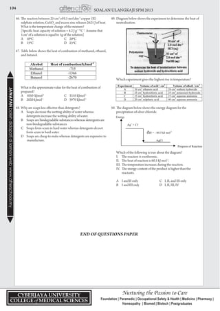 104 SOALAN ULANGKAJI SPM 2013JAWAPANbolehdidapatidilamanwebwww.afterschool.my
46.	The reaction between 25 cm3
of 0.5 mol dm-3
copper (II)
sulphate solution, CuSO4
and excess zinc releases 2625 J of heat.
What is the temperature change of the mixture?
	 [Specific heat capacity of solution = 4.2 J g-1 O
C-1
. Assume that
1cm3
of a solution is equal to 1g of the solution]
	 A	100C	 C	200C
	 B	150C	 D	250C
47.	Table below shows the heat of combustion of methanol, ethanol,
and butanol.
	 What is the approximate value for the heat of combustion of
propanol?
	 A	 1050 kJmol-1
	 C	 3310 kJmol-1
	 B	 2020 kJmol-1
	 D	 3970 kJmol-1
48.	Why are soaps less effective than detergents?
	 A	 Soaps decrease the wetting ability of water whereas 		
		 detergents increase the wetting ability of water.
	 B	 Soaps are biodegradable substances whereas detergents are 	
		 non-biodegradable substances
	 C	 Soaps form scum in hard water whereas detergents do not 	
		 form scum in hard water.
	 D	 Soaps are cheap to make whereas detergents are expensive to 	
		 manufacture.
49.	Diagram below shows the experiment to determine the heat of
neutralization.
	 Which experiment gives the highest rise in temperature?
50.	The diagram below shows the energy diagram for the
precipitation of silver chloride.
	 Which of the following is true about the diagram?
	 I.	 The reaction is exothermic.
	 II.	 The heat of reaction is 60.5 kJ mol-1
.
	 III.	 The temperature increases during the reaction.
	 IV.	 The energy content of the product is higher than the 	
		 reactants.
	 A	 I and II only	 C	 I, II, and III only
	 B	 I and III only	 D	 I, II, III, IV
END OF QUESTIONS PAPER
 