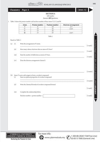 105SOALAN ULANGKAJI SPM 2013
JAWAPANbolehdidapatidilamanwebwww.afterschool.my
KPT/JPS/DFT/USD20
Chemistry 	 Paper 2 [4541/2]
SECTION A
[60 marks]
Answer All Questions
1.	 Table 1 shows the proton number and nucleon number of four atoms T, U, V, and W.
Table 1
	 Based on Table 1:
	 (a)	 (i) 	 Write the arrangement of V atom.
			 _____________________________________________________________________	 [1 mark]
		 (ii) 	 How many valence electrons does an atom of U have?
			 _____________________________________________________________________	 [1 mark]
		 (iii) 	 State the number of shells does an atom of T have.
			 _____________________________________________________________________	 [1 mark]
		 (iv) 	 Draw the electron arrangement of atom U.
			 _____________________________________________________________________	 [2 marks]
	 (b)	 Atom T reacts with oxygen to form a covalent compound.
		 (i)	 State two physical properties of covalent compound.
			 _____________________________________________________________________
			 _____________________________________________________________________	 [2 marks]
		 (ii)	 Write the chemical formula of covalent compound formed.
														[1 mark]
	
		 (iii)	 Complete the realationship below.
			Nucleon number = proton number + 								[1 mark]
 