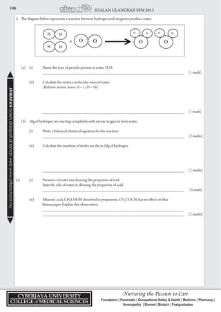 106 SOALAN ULANGKAJI SPM 2013JAWAPANbolehdidapatidilamanwebwww.afterschool.my
2.	 The diagram below represents a reaction between hydrogen and oxygen to produce water.
	 (a)	 (i)	 Name the type of particle present in water, H2
O.
			 _____________________________________________________________________	 [1 mark]
		 (ii) 	 Calculate the relative molecular mass of water.
			 [Relative atomic mass: H = 1; O = 16]
			 _____________________________________________________________________	 [1 mark]
	 (b)	 20g of hydrogen are reacting completely with excess oxygen to form water.
	 	 (i) 	 Write a balanced chemical equation for the reaction.
		 	_____________________________________________________________________	 [2 marks]
	 	 (ii) 	 Calculate the numbers of moles are the in 20g of hydrogen.
		 	 _____________________________________________________________________ 	 [2 marks]
(c)		 (i)	 Presence of water can showing the properties of acid.
			 State the role of water in showing the properties of acid.
		 	_____________________________________________________________________		[1 mark]
		 (ii) 	 Ethanoic acid, CH3
COOH dissolved in propanone, CH3
COCH, has no effect on blue
			 litmus paper. Explain this observation.	
			 _____________________________________________________________________
			 _____________________________________________________________________	 [2 marks]
 
