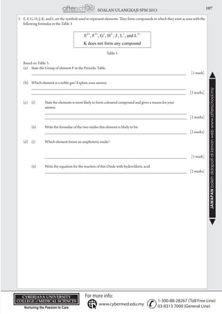107SOALAN ULANGKAJI SPM 2013
JAWAPANbolehdidapatidilamanwebwww.afterschool.my
KPT/JPS/DFT/USD20
3.	 E, F, G, H, J, K, and L are the symbols used to represent elements. They form compounds in which they exist as ions with the
following formulae in the Table 3
					
Table 3
	 Based on Table 3:
	 (a)	 State the Group of element F in the Periodic Table.
		 ___________________________________________________________________________	 [1 mark]
	 (b)	 Which element is a noble gas? Explain your answer.
		 ___________________________________________________________________________
		 ___________________________________________________________________________	 [2 marks]
	 (c) 	 (i)	 State the elements is most likely to form coloured compound and gives a reason for your
			 answer.
			 _____________________________________________________________________
			 _____________________________________________________________________ 	 [2 marks]
		 (ii)	 Write the formulae of the two oxides this element is likely to for
			 _____________________________________________________________________	 [2 marks]
	 (d)	 (i) 	 Which element forms an amphoteric oxide?
	
						
		 _____________________________________________________________________	 [1 mark]
		 (ii)	 Write the equation for the reaction of this Oxide with hydrochloric acid.
			 _____________________________________________________________________	 [2 marks]
 
