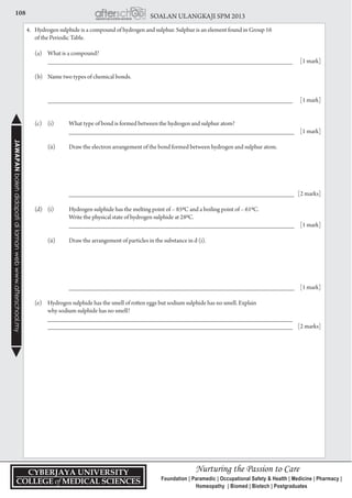 108 SOALAN ULANGKAJI SPM 2013JAWAPANbolehdidapatidilamanwebwww.afterschool.my
4.	 Hydrogen sulphide is a compound of hydrogen and sulphur. Sulphur is an element found in Group 16
	 of the Periodic Table.
	 (a) 	 What is a compound?
		 ___________________________________________________________________________	 [1 mark]
	 (b) 	 Name two types of chemical bonds.
	
		 ___________________________________________________________________________	 [1 mark]
	 (c) 	 (i) 	 What type of bond is formed between the hydrogen and sulphur atom?
			 _____________________________________________________________________	 [1 mark]
		 (ii) 	 Draw the electron arrangement of the bond formed between hydrogen and sulphur atom.
	
					
		 _____________________________________________________________________	 [2 marks]
	 (d) 	 (i) 	 Hydrogen sulphide has the melting point of – 850C and a boiling point of – 610C.
			 Write the physical state of hydrogen sulphide at 280C.
			 _____________________________________________________________________	 [1 mark]
		 (ii) 	 Draw the arrangement of particles in the substance in d (i).
	
			 _____________________________________________________________________	 [1 mark]
	 (e) 	 Hydrogen sulphide has the smell of rotten eggs but sodium sulphide has no smell. Explain
		 why sodium sulphide has no smell?
		 ___________________________________________________________________________
		 ___________________________________________________________________________	 [2 marks]
 