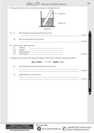 109SOALAN ULANGKAJI SPM 2013
JAWAPANbolehdidapatidilamanwebwww.afterschool.my
KPT/JPS/DFT/USD20
5.	 The diagram below shows the reaction between magnesium with sulphuric acid.
Diagram 5
	 (a)	 (i) 	 Write the balance chemical equation for the reaction.
			 _____________________________________________________________________ 	 [1 mark]
		 (ii) 	 Write an ionic equation for this reaction.
			 _____________________________________________________________________ 	 [2 marks]
	 (b)	 In this reaction, which substance is
		 (i) 	 oxidised? = __________________________________
		 (ii) 	 reduced? = __________________________________
		 (iii) 	 oxidizing agent? = __________________________________
		 (iv) 	 reducing agent? = __________________________________	 [4 marks]
	 (c) Magnesium also can react with copper (II) sulphate, CuSO4
solution. The chemical equation as follows:
		 (i) 	 Write half-equations showing what happen to the reactants.
			 _____________________________________________________________________
			 _____________________________________________________________________ 	 [2 marks]
		 (ii)	 Explain why this is a redox reaction.
			 _____________________________________________________________________
			 _____________________________________________________________________ 	 [2 marks]
 