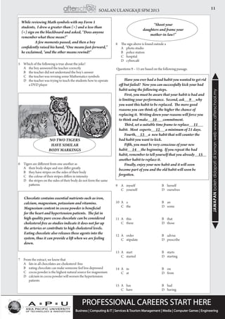 11SOALAN ULANGKAJI SPM 2013
JAWAPANbolehdidapatidilamanwebwww.afterschool.my
5	 Which of the following is true about the joke?
	 A	 the boy answered the teacher correctly
	 B	 the teacher did not understand the boy’s answer
	 C 	the teacher was revising some Mathematics symbols
	 D 	the teacher was trying to teach the students how to operate 	
	 a DVD player
		 	
6	 Tigers are different from one another as
	 A	 their body shape and size differ greatly
	 B	 they have stripes on the sides of their body
	 C	 the colour of their stripes differs in intensity
	 D	 the stripes on the sides of their body do not form the same 	
	patterns
7	 From the extract, we know that
	 A	 fats in all chocolates are cholesterol free
	 B	 eating chocolate can make someone feel less depressed
	 C	 cocoa powder is the highest natural source for magnesium
	 D	 calcium in cocoa powder will worsen the hypertension 	
	patients
While reviewing Math symbols with my Form 1
students,  I drew a greater-than (>) and a less-than
(<) sign on the blackboard and asked, “Does anyone
remember what these mean?”
	 A few moments passed, and then a boy
confidently raised his hand, “One means fast-forward,”
he exclaimed, “and the other means rewind!”
NO TWO TIGERS
HAVE SIMILAR
BODY MARKINGS
Chocolate contains essential nutrients such as iron,
calcium, magnesium, potassium and vitamins.  
Magnesium content in cocoa powder is beneficial
for the heart and hypertension patients.  The fat in
high quality pure cocoa chocolate can be considered
cholesterol free as studies indicate it does not fur up
the arteries or contribute to high cholesterol levels.  
Eating chocolate also releases these agents into the
system, thus it can provide a lift when we are feeling
down.
8	 The sign above is found outside a
	 A	 photo studio
	 B	 police station
	 C	hospital
	 D	cybercafé
Questions 9 – 15 are based on the following passage.
9	 A	myself	 B	herself			
C	yourself	 D	ourselves	
10	A	 a	 B	 an
	 C	the	 D	some
11	A	 this	 B	 that
	 C	these	 D	those
12	A	 order	 B	 advise
	 C	stipulate	 D	prescribe
13	A	 start	 B	 starts
	 C	started	 D	starting
14	A	 in	 B	 on
	 C	at	 D	from
15	A	 has	 B	 had
	 C	have	 D	having
“Shoot your
daughters and frame your
mother-in-law!”
Have you ever had a bad habit you wanted to get rid
off but failed?  Now you can successfully kick your bad
habit using the following steps.
First, you must be aware that your habit is bad and
is limiting your performance.  Second, ask 9 why
you want this habit to be replaced.  The more good
reasons you can think of, the higher the chance of
replacing it.  Writing down your reasons will force you
to think and make 10 commitment.
Third, set a suitable time frame to replace 11
habit.  Most  experts 12 a minimum of 21 days.
Fourth,     13     a  new habit that will counter the
bad habit you want to kick.
Fifth, you must be very conscious of your new
habit 14 the beginning.  If you repeat the bad
habit, remember to tell yourself that you already     15      
another habit to replace it.
Finally, enjoy your new habit and it will soon
become part of you and the old habit will soon be
forgotten.
 
