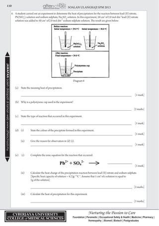 110 SOALAN ULANGKAJI SPM 2013JAWAPANbolehdidapatidilamanwebwww.afterschool.my
6.	 A student carried out an experiment to determine the heat of precipitation for the reaction between lead (II) nitrate,
Pb(NO3
), solution and sodium sulphate, Na2
SO4
solution. In this experiment, 50 cm3
of 2.0 mol dm-3
lead (II) nitrate
solution was added to 50 cm3
of 2.0 mol dm-3
sodium sulphate solution. The result are given below:
	
Diagram 6
	 (a)	 State the meaning heat of precipitation.
		
		 ___________________________________________________________________________	 [1 mark]
	 (b) 	 Why is a polystyrene cup used in the experiment?
	
		 ___________________________________________________________________________	 [2 marks]
	 (c) 	 State the type of reaction that occurred in this experiment.
	
		 ___________________________________________________________________________	 [1 mark]
	 (d) 	 (i) 	 State the colour of the precipitate formed in this experiment.
			 _____________________________________________________________________	 [1 mark]
		 (ii) 	 Give the reason for observation in (d) (i).
			 _____________________________________________________________________	 [1 mark]
	 (e)	 (i) 	 Complete the ionic equation for the reaction that occurred.
		 	 _______________
				 [1 mark]
		 (ii)	 Calculate the heat change of the precipitation reaction between lead (II) nitrate and sodium sulphate.
			 [Specific heat capacity of solution = 4.2 Jg-1 O
C-1
. Assume that 1 cm3
of a solution is equal to
			 1g of the solution]
			 _____________________________________________________________________	 [2 marks]
		 (iii) 	 Calculate the heat of precipitation for this experiment.
			 _____________________________________________________________________ 	 [2 marks]
 