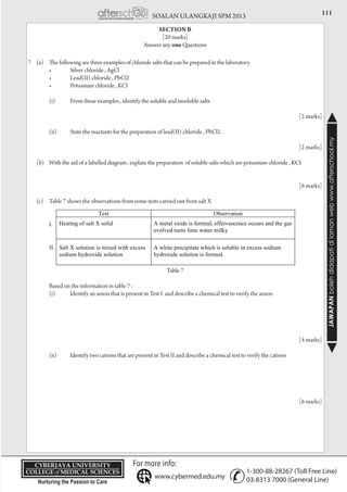 111SOALAN ULANGKAJI SPM 2013
JAWAPANbolehdidapatidilamanwebwww.afterschool.my
KPT/JPS/DFT/USD20
7	 (a) 	 The following are three examples of chloride salts that can be prepared in the laboratory
	 	 •	 Silver chloride , AgCl
	 	 •	 Lead(II) chloride , PbCl2
	 	 •	 Potassium chloride , KCI
		 (i)	 From these examples , identify the soluble and insoluble salts
				 [2 marks]
		 (ii)	 State the reactants for the preparation of lead(II) chloride , PbCl2
			
				 [2 marks]
	 (b)	 With the aid of a labelled diagram , explain the preparation of soluble salts which are potassium chloride , KCI		
					
	
				 [6 marks]
	 (c) 	 Table 7 shows the observations from some tests carried out from salt X
		
		 I.
		 II.
Table 7
		 Based on the information in table 7 :
		 (i)	 Identify an anion that is present in Test I and describe a chemical test to verify the anion.
					
				 [4 marks]
		 (ii)	 Identify two cations that are present in Test II and describe a chemical test to verify the cations				
					
	
				 [6 marks]
SECTION B
[20 marks]
Answer any one Questions
 