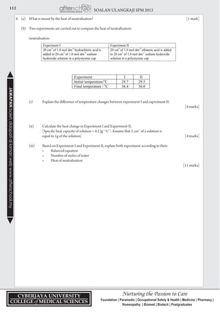 112 SOALAN ULANGKAJI SPM 2013JAWAPANbolehdidapatidilamanwebwww.afterschool.my
8.	 (a)	 What is meant by the heat of neutralisation?	 [1 mark]
	 (b) 	 Two experiments are carried out to compare the heat of neutralisation:
		 neutralisation
		 (i)	 Explain the difference of temperature changes between experiment I and experiment II.		
				 [4 marks]
		 (ii) 	 Calculate the heat change in Experiment I and Experiment II.
			 [Specific heat capacity of solution = 4.2 Jg-1 o
C-1
. Assume that 1 cm3
of a solution is
			 equal to 1g of the solution]	 [4 marks]
		 (iii) 	 Based on Experiment I and Experiment II, explain both experiment according to their:
	 	 	 •	 Balanced equation
	 	 	 •	 Number of moles of water
	 	 	 •	 Heat of neutralisation
					 [11 marks]
 