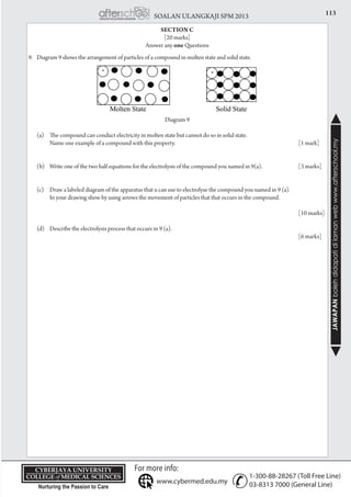 113SOALAN ULANGKAJI SPM 2013
JAWAPANbolehdidapatidilamanwebwww.afterschool.my
KPT/JPS/DFT/USD20
SECTION C
[20 marks]
Answer any one Questions
9.	 Diagram 9 shows the arrangement of particles of a compound in molten state and solid state.
Diagram 9
	 (a)	 The compound can conduct electricity in molten state but cannot do so in solid state.
		 Name one example of a compound with this property. 	 [1 mark]
	 (b) 	 Write one of the two half equations for the electrolysis of the compound you named in 9(a).	 [3 marks]
	 (c) 	 Draw a labeled diagram of the apparatus that u can use to electrolyse the compound you named in 9 (a).
		 In your drawing show by using arrows the movement of particles that that occurs in the compound.
								
			 	 [10 marks]
	 (d) 	 Describe the electrolysis process that occurs in 9 (a).	
					 [6 marks]
 