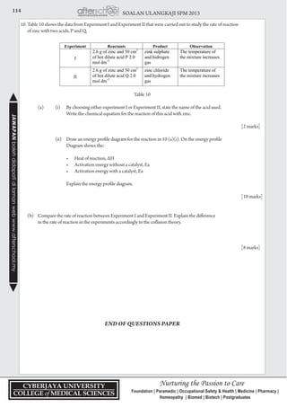 114 SOALAN ULANGKAJI SPM 2013JAWAPANbolehdidapatidilamanwebwww.afterschool.my
10. Table 10 shows the data from Experiment I and Experiment II that were carried out to study the rate of reaction
	 of zinc with two acids, P and Q.
Table 10
		 (a) 	 (i) 	 By choosing either experiment I or Experiment II, state the name of the acid used.
	 			 Write the chemical equation for the reaction of this acid with zinc.
								
				 [2 marks]
			 (ii) 	 Draw an energy profile diagram for the reaction in 10 (a)(i). On the energy profile
				 Diagram shows the:
	 	 	 	 •	 Heat of reaction, ∆H
	 	 	 	 •	 Activation energy without a catalyst, Ea
	 	 	 	 •	 Activation energy with a catalyst, Ea
				 Explain the energy profile diagram.
								
			 	 [10 marks]
	
	 (b) 	 Compare the rate of reaction between Experiment I and Experiment II. Explain the difference
		 in the rate of reaction in the experiments accordingly to the collision theory.
								
	
				 	 [8 marks]
END OF QUESTIONS PAPER
 