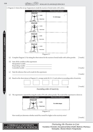 116 SOALAN ULANGKAJI SPM 2013JAWAPANbolehdidapatidilamanwebwww.afterschool.my
2. Diagram 2.1 shows the set up of apparatus to study the reaction of metal oxides with carbon.
	 (a) 	 Complete Diagram 2.1 by stating the observations for the reaction of metal oxides with carbon powder.	 [3 marks]
	 (b) 	 State all the variables in this experiment:
		 Manipulated variable: ___________________________
		 Responding variable : ___________________________
		 Controlled variable : ___________________________	 [3 marks]
	 (c) 	 State the inference that can be made for this experiment.
		 _________________________________________________________ 	 [3 marks]
	 (d) 	 Based on the observations in Diagram 2.1, arrange metals M, Z, C, S and carbon in ascending order of reactivity.
					 [3 marks]
	 (e) 	 The experiment is repeated by using the oxides of N with carbon powder. The result of the experiment is shown in 	
	
Diagram 2.2
		 How would you determine whether metal M or metal N is higher in the reactivity series?
					 [3 marks]
Set-up of apparatus Observation on the mixture
Set-up of apparatus Observation on the mixture
Diagram 2.1
 