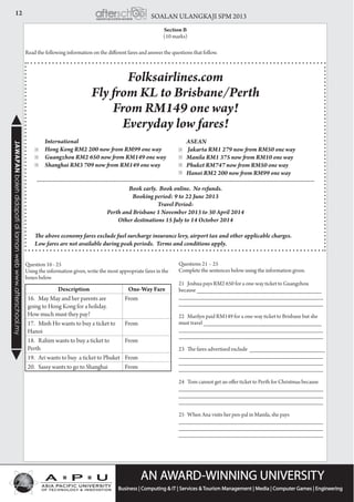 12 SOALAN ULANGKAJI SPM 2013JAWAPANbolehdidapatidilamanwebwww.afterschool.my
Section B
(10 marks)
Read the following information on the different fares and answer the questions that follow.
Question 16 - 25
Using the information given, write the most appropriate fares in the
boxes below
Questions 21 – 25
Complete the sentences below using the information given.
21 Joshua pays RM2 650 for a one-way ticket to Guangzhou
because ______________________________________
____________________________________________
____________________________________________
22 Marilyn paid RM149 for a one-way ticket to Brisbane but she
must travel ____________________________________
____________________________________________
____________________________________________
23 The fares advertised exclude _______________________
____________________________________________
____________________________________________
____________________________________________
24 Tom cannot get an offer ticket to Perth for Christmas because
____________________________________________
____________________________________________
____________________________________________
25 When Ana visits her pen-pal in Manila, she pays
____________________________________________
____________________________________________
____________________________________________
Folksairlines.com
Fly from KL to Brisbane/Perth
From RM149 one way!
Everyday low fares!
	 International
      	 Hong Kong RM2 200 now from RM99 one way
	 Guangzhou RM2 650 now from RM149 one way
	 Shanghai RM3 709 now from RM149 one way
-----------------------------------------------------------------------------------------------------------------------------------------
Book early.  Book online.  No refunds.
Booking period: 9 to 22 June 2013
Travel Period:  
Perth and Brisbane 1 November 2013 to 30 April 2014
Other destinations 15 July to 14 October 2014
The above economy fares exclude fuel surcharge insurance levy, airport tax and other applicable charges.  
Low fares are not available during peak periods.  Terms and conditions apply.
> >
> >
> >
>
	ASEAN
	 Jakarta RM1 279 now from RM50 one way
	 Manila RM1 375 now from RM10 one way
	 Phuket RM747 now from RM50 one way
	 Hanoi RM2 200 now from RM99 one way
Description One-Way Fare
16. May May and her parents are
going to Hong Kong for a holiday.
How much must they pay?
From
17. Minh Ho wants to buy a ticket to
Hanoi
From
18. Rahim wants to buy a ticket to
Perth
From
19. Ari wants to buy a ticket to Phuket From
20. Sassy wants to go to Shanghai From
 