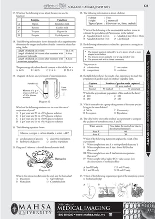 121SOALAN ULANGKAJI SPM 2013
JAWAPANbolehdidapatidilamanwebwww.afterschool.my
17. Which of the following is true about the enzyme and its
function?
18. The following information shows the results of an experiment to
determine the oxygen and carbon dioxide content in inhaled air
using J-tube.
	 The percentage of carbon dioxide content in the inhaled air is
	 A 4.0 % B 14.0 % C 11.4 % D 21.0 %
19. Diagram 12 shows an experiment of yeast respiration.
Diagram 12
	 Which of the following mixtures can increase the rate of
respiration of yeast?
	 A	 1 g of yeast and 20 ml of 5% glucose solution
	 B	 1 g of yeast and 20 ml of 7% glucose solution
	 C	 1 g of yeast and 20 ml of 10% glucose solution
	 D	 1 g of yeast and 20 ml of 15% glucose solution
20. The following equation shows
Glucose +oxygen → carbon dioxide + water + ATP
	 A	 condensation of glucose	 C	 anaerobic respiration
	 B	 hydrolysis of glucose	 D	 aerobic respiration
21. Diagram 13 shows a crab with barnacles on its shell.
Diagram 13
	 What is the interaction between the crab and the barnacles?
	 A	 Parasitism	 C	Saprophytism
	 B	 Mutualism	 D	Commensalism
22. The following information is about a habitat.
	 Which of the following is the most suitable method to use to
estimate the population of Pleurococcus in the habitat?
	 A	 Quadratofsize1m×1m	 C	 Quadratofsize10cm×10cm
	 B	 Quadratofsize5m×5m	 D	 Linetransect
23. The following information is related to a process occurring in an
ecosystem.
	 The process is
	 A	 colonisation	 C	succession
	 B	 competition	 D	evolution
24. The table below shows the results of an experiment to study the
population of garden snails in Muthu’s vegetable farm.
	 What is the approximate population of the snails in the farm?
	 A 140	 C 330
	 B 240	 D 520
25. Which term refers to a group of organisms of the same species
living in the same habitat?
	 A Niche 	 C Community
	 B Ecosystem 	 D Population
26. The table below shows the result of an experiment to compare
the qualities of water from areas, X and Y.
	 Which of the following statements explain the result of the
experiment?
	 I	 Water sample from area X is more polluted than area Y
	 II	 Water sample from area X has a lower BOD value
			 than area Y
	 III	 Water sample from area X has less microorganisms
			 than area Y
	 IV	 Water sample with a higher BOD value causes slow 		
		 decolourisation of methylene blue
	 A I and III only	 C II and IV only
	 B II and III only	 D III and IV only
27. Which of the following organs is not part of the excretory system
in the human body?
	 A	 B	 C	 D
Enzyme Function
A Pepsin Emulsifies milk
B Rennin Curdles milk
C Trypsin Digests fat
D Erepsin Hydrolyses fat
 
