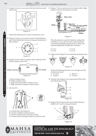 122 SOALAN ULANGKAJI SPM 2013JAWAPANbolehdidapatidilamanwebwww.afterschool.my
Diagram 20
28. Diagram 14 shows a cross section of the heart and its associated
blood vessels.
Diagram 14
	 Which of the following A, B, C and D is the pulmonary vein?
29. Diagram 15 shows a cross section of a part of a dicotyledonous
plant. Which labelled part functions to transport the products of
photosynthesis?
	
	
Diagram 15
30. Diagram 16 shows a blood circulatory system. What type of the
blood circulatory system is this?
Diagram 16
	 A Open circulatory system
	 B Double circulatory system
	 C Single, closed and complete circulatory system
	 D Single, closed and incomplete circulatory system
31. The role of P is
	 A to absorbs fatty acid and glycerol.
	 B to produce antibodies to destroy bacteria
	 C to destroy red blood cells of more than 120 days
	 D to ensures the flow of lymphatic fluids in one direction only
32. Diagram 17 shows a potometer used to study the effect of light
intensity on the rate of transpiration of a plant.
Diagram 17
	 When the potometer is under the shade, the reading of the
air bubble is at 4.5 cm after 10 minutes. If the experiment
is repeated by putting the potometer in the sun, what is the
expected reading of the air bubble after 10 minutes?
	 A 3.5 cm	 C 4.5 cm		
	 B 4.0 cm	 D 5.5 cm
33. P, Q, R and S in Diagram 18 are vertebrae found along the spine.
	 P	 Q	 R	 S
Diagram 18
	 Which of the following shows the correct arrangement of the
vertebrae in the spine?
	 A	 R, S, P, Q	 C	 Q, R, S, P
	 B	 P, Q, R, S	 D	 S, P, R, Q
34. The plant in the diagram 19 is an aquatic plant. Which of the
parts help the plant to float?
Diagram 19
35. Diagram 20 shows human elbow joint. Which of the parts
labelled A, B, C and D is strong and inelastic?
Diagram 20
A
B
C
D
A
C
B
D
 