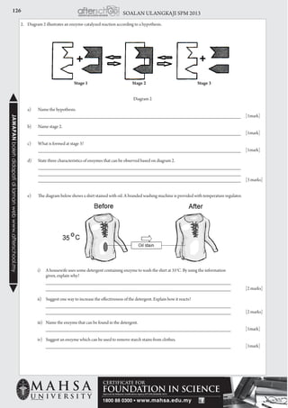 126 SOALAN ULANGKAJI SPM 2013JAWAPANbolehdidapatidilamanwebwww.afterschool.my
2.	 Diagram 2 illustrates an enzyme-catalyzed reaction according to a hypothesis.
Diagram 2
	 a)	 Name the hypothesis.
	 	 _____________________________________________________________________	[1mark]
	 b)	 Name stage 2.
		 _____________________________________________________________________ 	 [1mark]
	 c)	 What is formed at stage 3?
		 _____________________________________________________________________ 	 [1mark]
	 d)	 State three characteristics of enzymes that can be observed based on diagram 2.
		 _____________________________________________________________________
		 _____________________________________________________________________ 		
		 _____________________________________________________________________ 	 [3 marks]
	 e)	 The diagram below shows a shirt stained with oil. A branded washing machine is provided with temperature regulator.
		 i) 	 A housewife uses some detergent containing enzyme to wash the shirt at 35o
C. By using the information
			 given, explain why?
			 _______________________________________________________________ 				
		_______________________________________________________________	 [2 marks]
		 ii) 	 Suggest one way to increase the effectiveness of the detergent. Explain how it reacts?
			 _______________________________________________________________ 				
		_______________________________________________________________	 [2 marks]
		 iii) 	 Name the enzyme that can be found in the detergent.
			 _______________________________________________________________	[1mark]
		 iv) 	 Suggest an enzyme which can be used to remove starch stains from clothes.
			 _______________________________________________________________	[1mark]
Stage 1 Stage 2 Stage 3
 