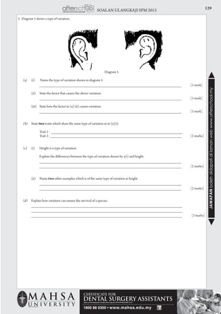 129SOALAN ULANGKAJI SPM 2013
JAWAPANbolehdidapatidilamanwebwww.afterschool.my
5. Diagram 5 shows a type of variation.
Diagram 5
	 (a)	 (i)	 Name the type of variation shown in diagram 5.
			 _______________________________________________________________	 [1 mark]
		 (ii) 	 State the factor that causes the above variation.
			 _______________________________________________________________	 [1 mark]
		 (iii) 	State how the factor in (a) (ii) causes variation.
			 _______________________________________________________________	 [1 mark]
	 (b) 	 State two traits which show the same type of variation as in (a)(i).
		
			 Trait 1 : ________________________________________________________________
			 Trait 2 : ________________________________________________________________	 [2 marks]
	 (c)	 (i)	 Height is a type of variation.
			 Explain the differences between the type of variation shown by a(i) and height.
			 _______________________________________________________________
	 		_______________________________________________________________	 [2 marks]
			
		 (ii) 	 Name two other examples which is of the same type of variation as height.
			 _______________________________________________________________
	 		_______________________________________________________________	 [2 marks]
	 (d) 	 Explain how variation can ensure the survival of a species.
		 ___________________________________________________________________
		 ___________________________________________________________________ 		
		 ___________________________________________________________________		[3 marks]
 