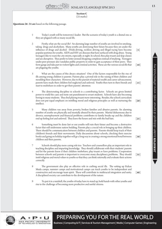 13SOALAN ULANGKAJI SPM 2013
JAWAPANbolehdidapatidilamanwebwww.afterschool.my
Section C
(25 marks)
1		 Today’s youth will be tomorrow’s leader. But the scenario of today’s youth is a dismal one as
they are plagued with so many social ills.
2		 Firstly, what are the social ills? An alarming large number of youths are involved in smoking,
taking drugs and alcoholism. Many youths are destroying their future because they are under the
influence of drugs and alcohol. Drink-driving, reckless driving and illegal racing have become
popularpastimesforyouths. AIDSandHIVarediseasesthathavesurfacedwithdrugabuse. Young
teenagers like to roam the city streets, especially at night. In school, they play truant and skip classes
and are disruptive. They prefer to loiter around shopping complexes instead of studying. Teenagers
under peer pressure also vandalise public property in order to gain acceptance of their peers. They
formgangsandtakepartinviolentfightsandcriminalactivities. Thesearethevarioussocialillsthat
are plaguing the youths.
3		 What are the causes of this dreary situation? One of the factors responsible for the rise of
ills among young children is parents. Parents play a pivotal role in the raising of their children and
moulding their characters. However, due to the pursuit of material wealth and career advancement,
parents have made their children feel neglected and unloved. Youths then turn to their friends and
start to misbehave in order to get their parents’ attention. 	
4		 The deteriorating discipline in schools is a contributing factor. Schools are given limited
power to wield the cane and mete out punishment to errant students. Schools have also becoming
boring to many students. They find playing truant more interesting. Besides, the school curriculum
does not put equal emphasis on instilling moral and religious principles as well as nurturing the
intellect.
5		 Many children run away from poverty, broken families and abusive parents. An alarming
number of youths are physically and mentally abused by their parents. Marital disharmony due to
divorce, unemployment and financial problems contributes to family breaks-up and the children
end up feeling lost and unloved. They leave the house and mix with the bad hats.
6		 Something must be done fast or our youths will ruin their future and become a destructive
factor that will undermine nation building. Parents play a crucial role in bringing up their children.
There should be communication between children and parents. Parents should keep track of their
children’s friends and their movements. Daily discussions about schools, checking their exercise
booksandgoingonholidaytogetherwillgoalongwayincreatingastrongemotionalbondbetween
children and their parents.
7		 Schools should play more caring role too. Teachers and counsellors play an important role in
teaching discipline and imparting knowledge. They should collaborate with their students’ parents
and let the parents know if their children misbehave, play truant or have problems. Cooperation
between schools and parents is important to overcome many disciplinary problems. They should
instil religious and moral values in youths so that they can think rationally and evaluate their actions
correctly.
8		 The government also play an effective role in curbing social ills. The setting up Rakan
Muda camps, summer camps and motivational camps can teach youths to be independent and
constructive and encourage team spirit. These will contribute to multiracial integration and unity.
A disciplined society can contribute to the development of the nature.
9		 To put it in a nutshell, the youths of today have to stand up, hold hands with other youths and
rise to the challenge of becoming more productive and useful citizens.
[5]
[10]
[15]
[20]
[25]
[30]
[35]
[40]
Questions 26 -31 are based on the following passage.
 