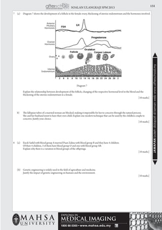 131SOALAN ULANGKAJI SPM 2013
JAWAPANbolehdidapatidilamanwebwww.afterschool.my
7 	 (a) 	 Diagram 7 shows the development of a follicle in the female ovary, thickening of uterine endometrium and the hormones involved.
Diagram 7
		 Explain the relationship between development of the follicle, changing of the respective hormonal level in the blood and the 		
	 thickening of the uterine endometrium in a female.
				 [10 marks]
	 b)	 The fallopian tubes of a married woman are blocked, making it impossible for her to conceive through the natural process.
		 She and her husband insist to have their own child. Explain one modern technique that can be used by the childless couple to 		
	 conceive. Justify your choice.
				 [10 marks]
8	 (a) 	 Encik Saiful with blood group A married Puan Zalina with blood group B and they have 4 children.
		 Of their 4 children, 3 of them have blood group O and one with blood group AB.
		 Explain why there is a variation in blood groups of the offsprings.
				 [10 marks]
	 (b) 	 Genetic engineering is widely used in the field of agriculture and medicine.
		 Justify the impact of genetic engineering on humans and the environment.
				 [10 marks]
 