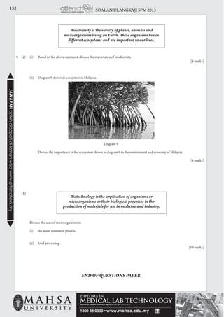 132 SOALAN ULANGKAJI SPM 2013JAWAPANbolehdidapatidilamanwebwww.afterschool.my
Biodiversity is the variety of plants, animals and
microorganisms living on Earth. These organisms live in
different ecosystems and are important to our lives.
9.	 (a)	 (i) 	 Based on the above statement, discuss the importance of biodiversity.
				 [4 marks]
		 (ii) 	 Diagram 9 shows an ecosystem in Malaysia.
Diagram 9
			 Discuss the importance of the ecosystem shown in diagram 9 to the environment and economy of Malaysia.
				 [6 marks]
	(b)
		 Discuss the uses of microorganisms in
		 (i)	 the waste treatment process.
		 (ii)	 food processing
				 [10 marks]
Biotechnology is the application of organisms or
microorganisms or their biological processes in the
production of materials for use in medicine and industry.
END OF QUESTIONS PAPER
 