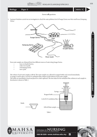 133SOALAN ULANGKAJI SPM 2013
JAWAPANbolehdidapatidilamanwebwww.afterschool.my
Biology 	 Paper 3 [4551/3]
1.	 A group of students carried out an investigation to check the water pollution level of Sungai Zarina near their small town, Kampung
Zarina.
	 Four water samples are obtained from four different sources of water along Sungai Zarina:
	 	 •	 near an oil palm factory,
	 	 •	 at the river mouth,
	 	 •	 at Kampung Zarina  
	 	 •	 near a park.
	 The volume of each water sample is 100 ml. The water samples are collected in reagent bottles and covered immediately. 	
	 A syringe is used to place 1 ml of 0.1% methylene blue solution at the bottom of each water sample.
	 The bottle are immediately closed and placed in a dark cupboard. The time taken for the methylene blue solution in each sample to
decolourise is shown in Table 1.
Table 1
Answer all questions.
Bottle
stopper
Syringe
Reagent bottle
1 ml of 0.1% methylene blue
100 ml Water sample
 