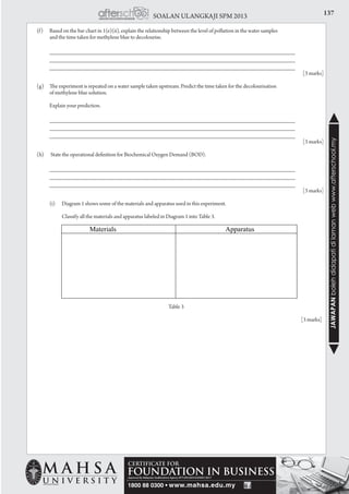 137SOALAN ULANGKAJI SPM 2013
JAWAPANbolehdidapatidilamanwebwww.afterschool.my
	 (f) 	 Based on the bar chart in 1(e)(ii), explain the relationship between the level of pollution in the water samples
		 and the time taken for methylene blue to decolourise.
		 _____________________________________________________________________
		 _____________________________________________________________________ 		
		 _____________________________________________________________________ 			
				[3 marks]
	 (g) 	 The experiment is repeated on a water sample taken upstream. Predict the time taken for the decolourisation
		 of methylene blue solution.
		 Explain your prediction.
		 _____________________________________________________________________
		 _____________________________________________________________________ 		
		 _____________________________________________________________________ 			
				[3 marks]
	
	 (h)	 State the operational definition for Biochemical Oxygen Demand (BOD).
		 _____________________________________________________________________
		 _____________________________________________________________________ 		
		 _____________________________________________________________________ 			
				[3 marks]
		 (i) 	 Diagram 1 shows some of the materials and apparatus used in this experiment.
			 Classify all the materials and apparatus labeled in Diagram 1 into Table 3.
Table 3
				 [3 marks]
 