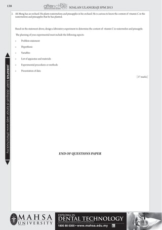 138 SOALAN ULANGKAJI SPM 2013JAWAPANbolehdidapatidilamanwebwww.afterschool.my
2. 	 Ah Meng has an orchard. He plants watermelons and pineapples in his orchard. He is curious to know the content of vitamin C in the
watermelons and pineapples that he has planted.
	 Based on the statement above, design a laboratory experiment to determine the content of vitamin C in watermelon and pineapple.
The planning of your experimental must include the following aspects:
	 •	 Problem statement
	 •	 Hypothesis
	 •	 Variables
	 •	 List of apparatus and materials
	 •	 Experimental procedures or methods
	 •	 Presentation of data
				 [17 marks]
END OF QUESTIONS PAPER
 