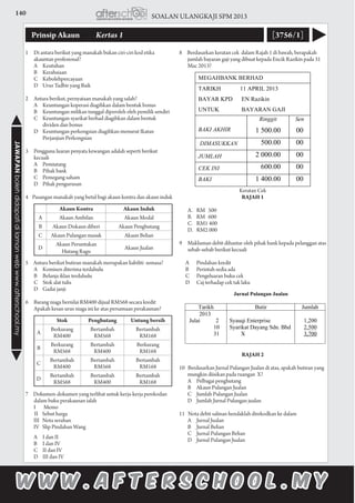 140 SOALAN ULANGKAJI SPM 2013JAWAPANbolehdidapatidilamanwebwww.afterschool.my
Prinsip Akaun 	 Kertas 1 [3756/1]
1	 Di antara berikut yang manakah bukan ciri-ciri kod etika
akauntan profesional?
	 A	Keutuhan
	 B	Kerahsiaan
	 C	Kebolehpercayaan
	 D	 Urus Tadbir yang Baik
2	 Antara berikut, pernyataan manakah yang salah?
	 A	 Keuntungan koperasi diagihkan dalam bentuk bonus
	 B	 Keuntungan milikan tunggal diperoleh oleh pemilik sendiri
	 C	 Keuntungan syarikat berhad diagihkan dalam bentuk 	
		 dividen dan bonus
	 D	 Keuntungan perkongsian diagihkan menurut Ikatan 	
		 Perjanjian Perkongsian
3	 Pengguna luaran penyata kewangan adalah seperti berikut
kecuali
	 A 	 Pemiutang
	 B 	 Pihak bank
	 C 	 Pemegang saham
	 D 	Pihak pengurusan
4 Pasangan manakah yang betul bagi akaun kontra dan akaun induk
5 Antara berikut butiran manakah merupakan liabiliti semasa?
	 A 	 Komisen diterima terdahulu
	 B 	 Belanja iklan terdahulu
	 C 	 Stok alat tulis
	 D 	 Gadai janji
6	 Barang niaga bernilai RM400 dijual RM568 secara kredit
	 Apakah kesan urus niaga ini ke atas persamaan perakaunan?
7 Dokumen-dokumen yang terlibat untuk kerja-kerja perekodan
dalam buku perakaunan ialah
	 I	 Memo	
		II Sebut harga	 	
III Nota serahan
IV Slip Pindahan Wang
A 	 I dan II
B 	 I dan IV
C 	 II dan IV
D 	 III dan IV
8 Berdasarkan keratan cek dalam Rajah 1 di bawah, berapakah
jumlah bayaran gaji yang dibuat kepada Encik Razikin pada 31
Mac 2013?
Keratan Cek
RAJAH 1
	 A.	 RM 500
	 B.	 RM 600
	 C.	 RM1 400
	 D.	 RM2 000
9 	 Makluman debit dihantar oleh pihak bank kepada pelanggan atas
sebab-sebab berikut kecuali
A 	 Pindahan kredit
B 	 Perintah sedia ada
C 	 Pengeluaran buku cek
D 	 Caj terhadap cek tak laku
RAJAH 2
10 Berdasarkan Jurnal Pulangan Jualan di atas, apakah butiran yang
mungkin diisikan pada ruangan X?
	 A 	Pelbagai penghutang
	 B 	Akaun Pulangan Jualan
	 C	 Jumlah Pulangan Jualan				
	 D	 Jumlah Jurnal Pulangan jualan
11 Nota debit salinan hendaklah direkodkan ke dalam
	 A 	 Jurnal Jualan
	 B 	 Jurnal Belian
	 C 	 Jurnal Pulangan Belian
	 D 	 Jurnal Pulangan Jualan
Akaun Kontra Akaun Induk
A Akaun Ambilan Akaun Modal
B Akaun Diskaun diberi Akaun Penghutang
C Akaun Pulangan masuk Akaun Belian
D
Akaun Peruntukan
Hutang Ragu
Akaun Jualan
Stok Penghutang Untung bersih
A
Berkurang
RM400
Bertambah
RM568
Bertambah
RM168
B
Berkurang
RM568
Bertambah
RM400
Berkurang
RM168
C
Bertambah
RM400
Bertambah
RM568
Bertambah
RM168
D
Bertambah
RM568
Bertambah
RM400
Bertambah
RM168
 